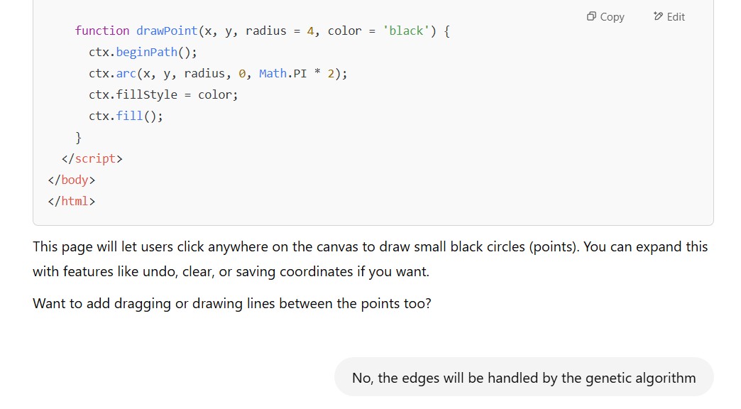 Bot answer continuation:This page will let users click anywhere on the canvas to draw small black circles (points). You can expand this with features like undo, clear, or saving coordinates if you want. Want to add dragging or drawing lines between the points too? User: No, the edges will be handled by the genetic algorithm