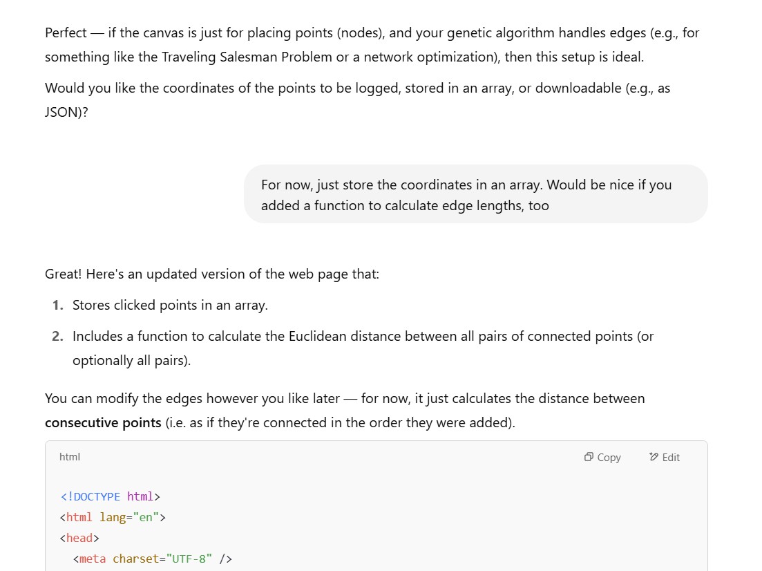 Bot answer: Perfect — if the canvas is just for placing points (nodes), and your genetic algorithm handles edges (e.g., for something like the Traveling Salesman Problem or a network optimization), then this setup is ideal. Would you like the coordinates of the points to be logged, stored in an array, or downloadable (e.g., as JSON)?; User Answer:  For now, just store the coordinates in an array. Would be nice if you added a function to calculate edge lengths, too; Bot replies with a solution for our second 'prompt': Great! Here's an updated version of the web page that: - Stores clicked points in an array. - Includes a function to calculate the Euclidean distance between all pairs of connected points (or optionally all pairs).
You can modify the edges however you like later — for now, it just calculates the distance between consecutive points (i.e. as if they're connected in the order they were added).