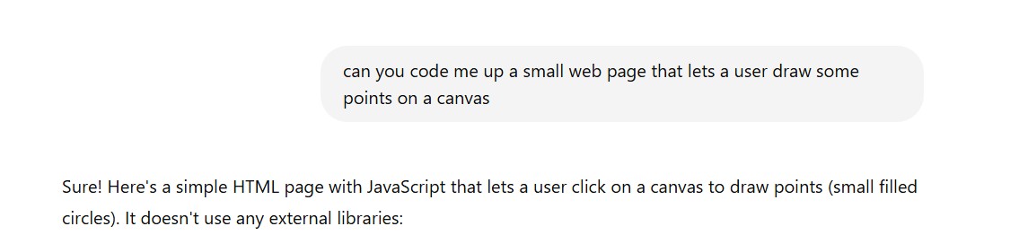 Question: can you code me up a small web page that lets a user draw some points on a canvas; Answer: Sure! Here's a simple HTML page with JavaScript that lets a user click on a canvas to draw points (small filled circles). It doesn't use any external libraries: