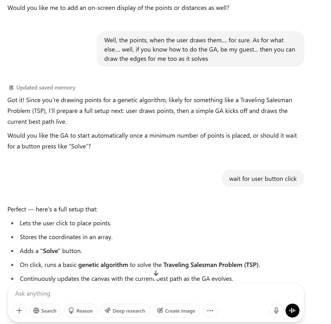 Bot: Would you like me to add an on-screen display of the points or distances as well?; User: Well, the points, when the user draws them.... for sure. As for what else.... well, if you know how to do the GA, be my guest... then you can draw the edges for me too as it solves; Bot: Got it! Since you're drawing points for a genetic algorithm, likely for something like a Traveling Salesman Problem (TSP), I’ll prepare a full setup next: user draws points, then a simple GA kicks off and draws the current best path live. Would you like the GA to start automatically once a minimum number of points is placed, or should it wait for a button press like “Solve”? User: wait for user button click; bot: Perfect — here's a full setup that: Lets the user click to place points.Stores the coordinates in an array.Adds a Solve button. On click, runs a basic genetic algorithm to solve the Traveling Salesman Problem (TSP). Continuously updates the canvas with the current best path as the GA evolves.
This is a minimal working version; it can be improved later (e.g., faster GA, better visuals, tuning, etc.).